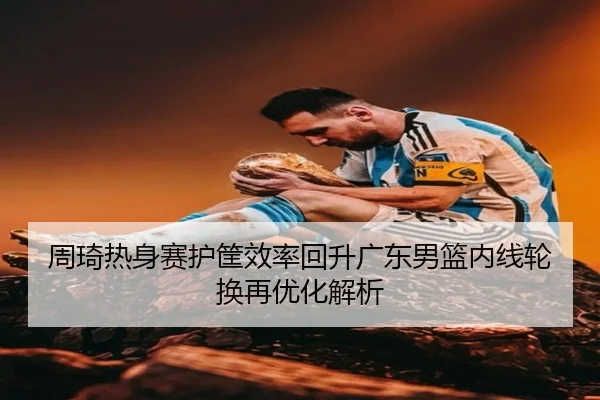 周琦热身赛护筐效率回升广东男篮内线轮换再优化解析 - www.hthbet.comapp
