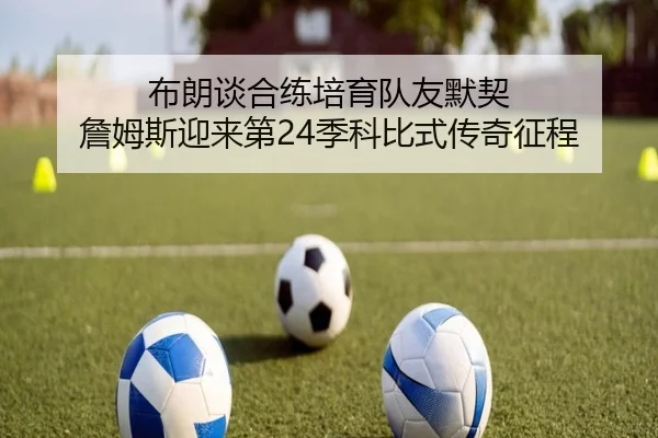 布朗谈合练培育队友默契 詹姆斯迎来第24季科比式传奇征程 - www.hthbet.comapp